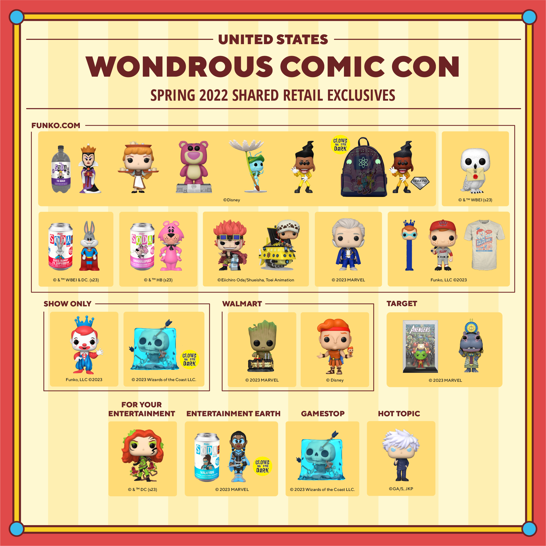 2023 WonderCon United States Spring 2023 shared retail exclusives. Collectibles coming to Funko.com: Funko SODA 3-Liter of the Evil Queen, Pop! Cinderella with Trays, Pop! Classics Lotso Bear, Pop! Flik on Dandelion Seed, Pop! Powerline, Powerline Pop! and Bag bundle, Pop! Hedwig, Funko SODA Buggs Bunny, Funko SODA Snagglepuss, Pop! Eustass Kid, Pop! Trafalgar Law on Polar Tang, Pop! Lord Krytar, Pop! Pez Freddy Funko in Mask, Pop! Freddy Funko in Baseball Uniform, WonderCon 2020 fan tee shirt. Convention-only exclusives include: Pop! Freddy in Clown Costume and glow-in-the-dark Pop! Gelatinous Cube. Walmart exclusives include: Pop! Baby Groot with Detonator and Pop! Hercules with Action Figure. Target exclusives include: Pop! Comic Cover Skrull as Iron Man and Pop! Taweret. For Your Entertainment exclusive includes: Pop! Poison Ivy. Entertainment Earth exclusive includes: Funko SODA Valkyrie. GameStop exclusive includes: Pop! Gelatinous Cube. Hot Topic exclusive includes: Pop! Saturo Gojo.
